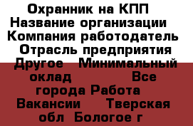 Охранник на КПП › Название организации ­ Компания-работодатель › Отрасль предприятия ­ Другое › Минимальный оклад ­ 38 000 - Все города Работа » Вакансии   . Тверская обл.,Бологое г.
